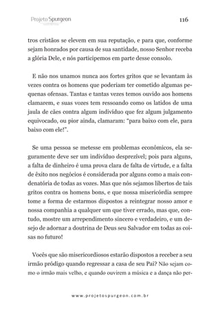 116
tros cristãos se elevem em sua reputação, e para que, conforme
sejam honrados por causa de sua santidade, nosso Senhor receba
a glória Dele, e nós participemos em parte desse consolo.
E não nos unamos nunca aos fortes gritos que se levantam às
vezes contra os homens que poderiam ter cometido algumas pequenas ofensas. Tantas e tantas vezes temos ouvido aos homens
clamarem, e suas vozes tem ressoando como os latidos de uma
jaula de cães contra algum indivíduo que fez algum julgamento
equivocado, ou pior ainda, clamaram: “para baixo com ele, para
baixo com ele!”.
Se uma pessoa se metesse em problemas econômicos, ela seguramente deve ser um indivíduo desprezível; pois para alguns,
a falta de dinheiro é uma prova clara de falta de virtude, e a falta
de êxito nos negócios é considerada por alguns como a mais condenatória de todas as vozes. Mas que nós sejamos libertos de tais
gritos contra os homens bons, e que nossa misericórdia sempre
tome a forma de estarmos dispostos a reintegrar nosso amor e
nossa companhia a qualquer um que tiver errado, mas que, contudo, mostre um arrependimento sincero e verdadeiro, e um desejo de adornar a doutrina de Deus seu Salvador em todas as coisas no futuro!
Vocês que são misericordiosos estarão dispostos a receber a seu
irmão pródigo quando regressar a casa de seu Pai? Não sejam como o irmão mais velho, e quando ouvirem a música e a dança não per-

w w w. p r o j e t o s p u r g e o n . c o m . b r

 