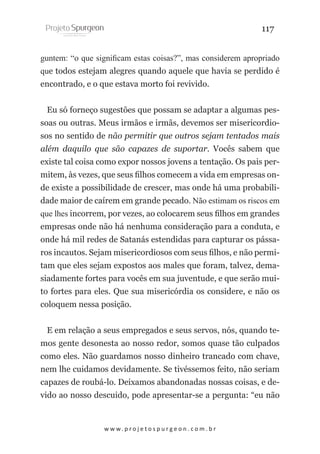 117
guntem: “o que significam estas coisas?”, mas considerem apropriado
que todos estejam alegres quando aquele que havia se perdido é
encontrado, e o que estava morto foi revivido.
Eu só forneço sugestões que possam se adaptar a algumas pessoas ou outras. Meus irmãos e irmãs, devemos ser misericordiosos no sentido de não permitir que outros sejam tentados mais
além daquilo que são capazes de suportar. Vocês sabem que
existe tal coisa como expor nossos jovens a tentação. Os pais permitem, às vezes, que seus filhos comecem a vida em empresas onde existe a possibilidade de crescer, mas onde há uma probabilidade maior de caírem em grande pecado. Não estimam os riscos em
que lhes incorrem, por vezes, ao colocarem seus filhos em grandes
empresas onde não há nenhuma consideração para a conduta, e
onde há mil redes de Satanás estendidas para capturar os pássaros incautos. Sejam misericordiosos com seus filhos, e não permitam que eles sejam expostos aos males que foram, talvez, demasiadamente fortes para vocês em sua juventude, e que serão muito fortes para eles. Que sua misericórdia os considere, e não os
coloquem nessa posição.
E em relação a seus empregados e seus servos, nós, quando temos gente desonesta ao nosso redor, somos quase tão culpados
como eles. Não guardamos nosso dinheiro trancado com chave,
nem lhe cuidamos devidamente. Se tivéssemos feito, não seriam
capazes de roubá-lo. Deixamos abandonadas nossas coisas, e devido ao nosso descuido, pode apresentar-se a pergunta: “eu não

w w w. p r o j e t o s p u r g e o n . c o m . b r

 