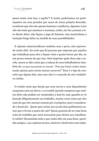 118
posso sumir com isso, e aquilo”? E assim, poderíamos ser participantes em seus pecados por causa de nosso próprio descuido.
Lembrem que eles são apenas homens e mulheres, algumas vezes
não são mais que meninos e meninas, então, não lhes ponham a isca diante deles, não façam o jogo de Satanás, mas mantenham a
tentação longe deles na medida de suas possibilidades.
E sejamos misericordiosos também com o povo, não esperando muito dele. Eu creio que há pessoas que esperam que aqueles
que trabalham para eles o façam vinte e quatro horas por dia, ou
um pouco menos do que isso. Sem importar quão dura seja a tarefa, nunca se dão conta que a cabeça de seus trabalhadores também dói, ou que suas pernas se cansam. “Para que foram criados esses,
senão apenas para serem nossos escravos?” Esse é o tipo de conceito que alguns têm, mas esse não é o conceito de um verdadeiro cristão.
O cristão sente que deseja que seus servos e seus dependentes
cumpram com seu dever, e se condói quando comprova que muitos deles não podem ser conduzidos a fazê-lo; mas quando os vê
fazendo diligentemente seu trabalho, muitas vezes sente por eles
mais do que eles mesmo sentem por si próprios, pois é considerado e benévolo. Quem quer arriar um cavalo dois quilômetros extras que o levem a ponto de cair? Quem gostaria de ter uma hora
extra de trabalho que seria necessário para deixar seu semelhante infeliz? Resumindo tudo o que tenho dito em uma frase, queridos amigos, é que sejamos ternos, amáveis e benévolos com todos.

w w w. p r o j e t o s p u r g e o n . c o m . b r

 
