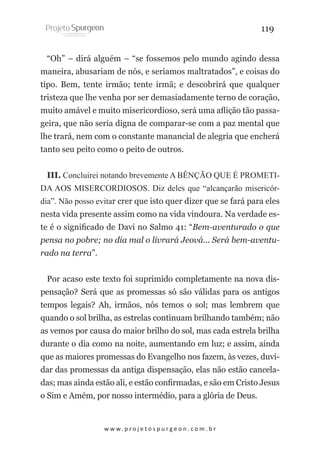 119
“Oh” – dirá alguém – “se fossemos pelo mundo agindo dessa
maneira, abusariam de nós, e seriamos maltratados”, e coisas do
tipo. Bem, tente irmão; tente irmã; e descobrirá que qualquer
tristeza que lhe venha por ser demasiadamente terno de coração,
muito amável e muito misericordioso, será uma aflição tão passageira, que não seria digna de comparar-se com a paz mental que
lhe trará, nem com o constante manancial de alegria que encherá
tanto seu peito como o peito de outros.
III. Concluirei notando brevemente A BÊNÇÃO QUE É PROMETIDA AOS MISERCORDIOSOS. Diz deles que “alcançarão misericórdia”. Não posso evitar crer que isto quer dizer que se fará para eles
nesta vida presente assim como na vida vindoura. Na verdade este é o significado de Davi no Salmo 41: “Bem-aventurado o que
pensa no pobre; no dia mal o livrará Jeová... Será bem-aventurado na terra”.
Por acaso este texto foi suprimido completamente na nova dispensação? Será que as promessas só são válidas para os antigos
tempos legais? Ah, irmãos, nós temos o sol; mas lembrem que
quando o sol brilha, as estrelas continuam brilhando também; não
as vemos por causa do maior brilho do sol, mas cada estrela brilha
durante o dia como na noite, aumentando em luz; e assim, ainda
que as maiores promessas do Evangelho nos fazem, às vezes, duvidar das promessas da antiga dispensação, elas não estão canceladas; mas ainda estão ali, e estão confirmadas, e são em Cristo Jesus
o Sim e Amém, por nosso intermédio, para a glória de Deus.

w w w. p r o j e t o s p u r g e o n . c o m . b r

 