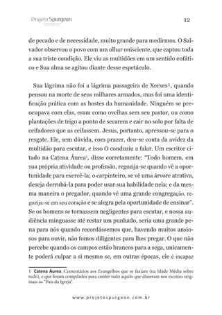 12
de pecado e de necessidade, muito grande para medirmos. O Salvador observou o povo com um olhar onisciente, que captou toda
a sua triste condição. Ele viu as multidões em um sentido enfático e Sua alma se agitou diante desse espetáculo.
Sua lágrima não foi a lágrima passageira de Xerxes¹, quando
pensou na morte de seus milhares armados, mas foi uma identificação prática com as hostes da humanidade. Ninguém se preocupava com elas, eram como ovelhas sem seu pastor, ou como
plantações de trigo a ponto de secarem e cair no solo por falta de
ceifadores que as ceifassem. Jesus, portanto, apressou-se para o
resgate. Ele, sem dúvida, com prazer, deu-se conta da avidez da
multidão para escutar, e isso O conduziu a falar. Um escritor citado na Catena Áurea1, disse corretamente: “Todo homem, em
sua própria atividade ou profissão, regozija-se quando vê a oportunidade para exercê-la; o carpinteiro, se vê uma árvore atrativa,
deseja derrubá-la para poder usar sua habilidade nela; e da mesma maneira o pregador, quando vê uma grande congregação, regozija-se em seu coração e se alegra pela oportunidade de ensinar”.
Se os homens se tornassem negligentes para escutar, e nossa audiência minguasse até restar um punhado, seria uma grande pena para nós quando recordássemos que, havendo muitos ansiosos para ouvir, não fomos diligentes para lhes pregar. O que não
percebe quando os campos estão brancos para a sega, unicamente poderá culpar a si mesmo se, em outras épocas, ele é incapaz
1 Catena Áurea: Comentários aos Evangelhos que se faziam (na Idade Média sobre
tudo), e que foram compilados para conter tudo aquilo que disseram nos escritos originais os “Pais da Igreja”.
w w w. p r o j e t o s p u r g e o n . c o m . b r

 