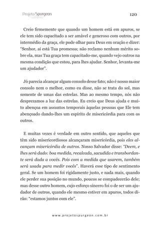 120
Creio firmemente que quando um homem está em apuros, se
ele tem sido capacitado a ser amável e generoso com outros, por
intermédio da graça, ele pode olhar para Deus em oração e dizer:
“Senhor, ai está Tua promessa; não reclamo nenhum mérito sobre ela, mas Tua graça tem capacitado-me, quando vejo outros na
mesma condição que estou, para lhes ajudar. Senhor, levanta-me
um ajudador”.
Jó parecia alcançar algum consolo desse fato; não é nosso maior
consolo nem o melhor, como eu disse, não se trata do sol, mas
somente de umas das estrelas. Mas ao mesmo tempo, nós não
desprezamos a luz das estrelas. Eu creio que Deus ajuda e muito abençoa em assuntos temporais àquelas pessoas que Ele tem
abençoado dando-lhes um espírito de misericórdia para com os
outros.
E muitas vezes é verdade em outro sentido, que aqueles que
têm sido misericordiosos alcançaram misericórdia, pois eles alcançam misericórdia de outros. Nosso Salvador disse: “Deem, e
lhes será dado: boa medida, recalcada, sacudida e transbordante será dada a vocês. Pois com a medida que usarem, também
será usada para medir vocês”. Haverá esse tipo de sentimento
geral. Se um homem foi rigidamente justo, e nada mais, quando
ele perder sua posição no mundo, poucos se compadecerão dele;
mas desse outro homem, cujo esforço sincero foi o de ser um ajudador de outros, quando ele mesmo estiver em apuros, todos dirão: “estamos juntos com ele”.

w w w. p r o j e t o s p u r g e o n . c o m . b r

 