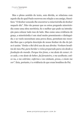 121
Mas o pleno sentido do texto, sem dúvida, se relaciona com
aquele dia do qual Paulo escreveu em relação a seu amigo, Onesíforo: “O Senhor conceda-lhe encontrar a misericórdia do Senhor
naquele dia”. Não vão pensar que eu estou pregando misericórdia como uma obra meritória; fiz o melhor que pude na introdução para colocar tudo isso de lado. Mas como uma evidência de
graça, a misericórdia é um sinal muito proeminente e distinguido; e se vocês necessitam uma prova disso, permitam-me recordar-lhes que a própria descrição de nosso Senhor do dia do juízo é assim: “Então o Rei dirá aos da sua direita: Venham benditos de meu Pai, para herdar o reino preparado para vós desde a
fundação do mundo. Porque tive fome, e me deste de comer; tive sede, e me deste de beber; fui forasteiro, e me acolheste; estive nu, e me cobriste; enfermo e me visitaste, preso, e vieste me
ver”. Esta, portanto, é a evidência de que eram benditos do Pai.

w w w. p r o j e t o s p u r g e o n . c o m . b r

 