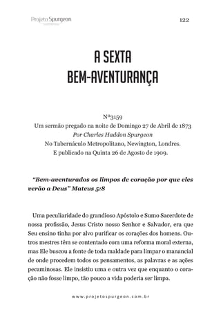 122

A Sexta
Bem-Aventurança
Nº3159
Um sermão pregado na noite de Domingo 27 de Abril de 1873
Por Charles Haddon Spurgeon
No Tabernáculo Metropolitano, Newington, Londres.
E publicado na Quinta 26 de Agosto de 1909.

“Bem-aventurados os limpos de coração por que eles
verão a Deus” Mateus 5:8

Uma peculiaridade do grandioso Apóstolo e Sumo Sacerdote de
nossa profissão, Jesus Cristo nosso Senhor e Salvador, era que
Seu ensino tinha por alvo purificar os corações dos homens. Outros mestres têm se contentado com uma reforma moral externa,
mas Ele buscou a fonte de toda maldade para limpar o manancial
de onde procedem todos os pensamentos, as palavras e as ações
pecaminosas. Ele insistiu uma e outra vez que enquanto o coração não fosse limpo, tão pouco a vida poderia ser limpa.
w w w. p r o j e t o s p u r g e o n . c o m . b r

 