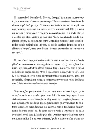 123
O memorável Sermão do Monte, do qual tomamos nosso texto, começa com a bem-aventurança: “Bem-aventurado os humildes de espírito”, porque Cristo estava tratando com os espíritos
dos homens, com sua natureza interna e espiritual. Ele fez mais
ou menos o mesmo com cada Bem-aventurança, e a sexta atinge
o centro do alvo, visto que não diz: “Bem-aventurado os de linguajar limpo, ou os de ação pura”, e muito menos: “Bem-aventurados os de cerimônias limpas, ou os de vestido limpo, ou os de
alimento limpo”, mas que disse: “Bem aventurados os limpos de
coração”.
Oh amados, independentemente de que a assim chamada “religião” reconheça como seu seguidor ao homem cujo coração é impuro, a religião de Jesus Cristo não o fará. Sua mensagem a todos
os homens segue sendo: “Vos é necessário nascer de novo”; isto
é, a natureza interna deve ser regenerada divinamente, pois, do
contrário, não podem entrar e nem sequer ver esse reino de Deus
que Cristo veio estabelecer neste mundo.
Se suas ações parecem ser limpas, mas seu motivo é impuro, suas ações seriam anuladas por completo. Se sua linguagem fosse
virtuosa, mas se seu coração se alegrasse em imaginações malvadas, está diante de Deus não segundo suas palavras, mas de conformidade aos seus desejos. De acordo com a tendência da corrente de suas afeições, de seus gostos reais e íntimos e de suas
aversões, você será julgado por Ele. O único que o homem pede
de nossas mãos é a pureza externa, “pois o homem olha o que es-

w w w. p r o j e t o s p u r g e o n . c o m . b r

 