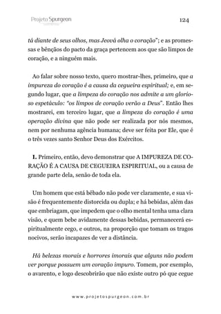 124
tá diante de seus olhos, mas Jeová olha o coração”; e as promessas e bênçãos do pacto da graça pertencem aos que são limpos de
coração, e a ninguém mais.
Ao falar sobre nosso texto, quero mostrar-lhes, primeiro, que a
impureza do coração é a causa da cegueira espiritual; e, em segundo lugar, que a limpeza do coração nos admite a um glorioso espetáculo: “os limpos de coração verão a Deus”. Então lhes
mostrarei, em terceiro lugar, que a limpeza do coração é uma
operação divina que não pode ser realizada por nós mesmos,
nem por nenhuma agência humana; deve ser feita por Ele, que é
o três vezes santo Senhor Deus dos Exércitos.
I. Primeiro, então, devo demonstrar que A IMPUREZA DE CORAÇÃO É A CAUSA DE CEGUEIRA ESPIRITUAL, ou a causa de
grande parte dela, senão de toda ela.
Um homem que está bêbado não pode ver claramente, e sua visão é frequentemente distorcida ou dupla; e há bebidas, além das
que embriagam, que impedem que o olho mental tenha uma clara
visão, e quem bebe avidamente dessas bebidas, permanecerá espiritualmente cego, e outros, na proporção que tomam os tragos
nocivos, serão incapazes de ver a distância.
Há belezas morais e horrores imorais que alguns não podem
ver porque possuem um coração impuro. Tomem, por exemplo,
o avarento, e logo descobrirão que não existe outro pó que cegue

w w w. p r o j e t o s p u r g e o n . c o m . b r

 