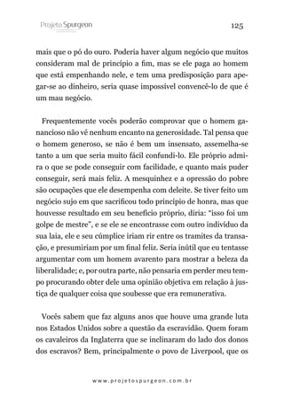 125
mais que o pó do ouro. Poderia haver algum negócio que muitos
consideram mal de princípio a fim, mas se ele paga ao homem
que está empenhando nele, e tem uma predisposição para apegar-se ao dinheiro, seria quase impossível convencê-lo de que é
um mau negócio.
Frequentemente vocês poderão comprovar que o homem ganancioso não vê nenhum encanto na generosidade. Tal pensa que
o homem generoso, se não é bem um insensato, assemelha-se
tanto a um que seria muito fácil confundi-lo. Ele próprio admira o que se pode conseguir com facilidade, e quanto mais puder
conseguir, será mais feliz. A mesquinhez e a opressão do pobre
são ocupações que ele desempenha com deleite. Se tiver feito um
negócio sujo em que sacrificou todo princípio de honra, mas que
houvesse resultado em seu benefício próprio, diria: “isso foi um
golpe de mestre”, e se ele se encontrasse com outro indivíduo da
sua laia, ele e seu cúmplice iriam rir entre os tramites da transação, e presumiriam por um final feliz. Seria inútil que eu tentasse
argumentar com um homem avarento para mostrar a beleza da
liberalidade; e, por outra parte, não pensaria em perder meu tempo procurando obter dele uma opinião objetiva em relação à justiça de qualquer coisa que soubesse que era remunerativa.
Vocês sabem que faz alguns anos que houve uma grande luta
nos Estados Unidos sobre a questão da escravidão. Quem foram
os cavaleiros da Inglaterra que se inclinaram do lado dos donos
dos escravos? Bem, principalmente o povo de Liverpool, que os

w w w. p r o j e t o s p u r g e o n . c o m . b r

 