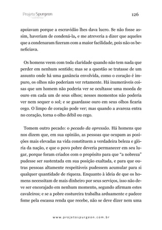 126
apoiavam porque a escravidão lhes dava lucro. Se não fosse assim, haveriam de condená-la, e me atreveria a dizer que aqueles
que a condenaram fizeram com a maior facilidade, pois não os beneficiava.
Os homens veem com toda claridade quando não tem nada que
perder em nenhum sentido; mas se a questão se tratasse de um
assunto onde há uma ganância envolvida, como o coração é impuro, os olhos não poderiam ver retamente. Há inumeráveis coisas que um homem não poderia ver se ocultasse uma moeda de
ouro em cada um de seus olhos; nesses momentos não poderia
ver nem sequer o sol; e se guardasse ouro em seus olhos ficaria
cego. O limpo de coração pode ver; mas quando a avareza entra
no coração, torna o olho débil ou cego.
Tomem outro pecado: o pecado da opressão. Há homens que
nos dizem que, em sua opinião, as pessoas que ocupam as posições mais elevadas na vida constituem a verdadeira beleza e glória da nação, e que o povo pobre deveria permanecer em seu lugar, porque foram criados com o propósito para que “a nobreza”
pudesse ser sustentada em sua posição exaltada, e para que outras pessoas altamente respeitáveis pudessem acumular para si
qualquer quantidade de riqueza. Enquanto à ideia de que os homens necessitam de mais dinheiro por seus serviços, isso não deve ser encorajado em nenhum momento, segundo afirmam estes
cavaleiros; e se a pobre costureira trabalha arduamente e padece
fome pela escassa renda que recebe, não se deve dizer nem uma

w w w. p r o j e t o s p u r g e o n . c o m . b r

 