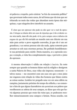 127
só palavra a respeito, pois existem “as leis da economia política”
que governam todos esses casos, de tal forma que ela tem que ser
triturada no meio das rodas que abundam nesta época das máquinas, e que ninguém deve interferir no assunto.
É claro que um opressor não pode ou não quer ver o mal da opressão. Coloque-se diante dele um caso de injustiça que é tão evidente como seu nariz, mas ele não pode vê-lo, pois sempre esteve debaixo do
engano de que ele foi enviado ao mundo com um chicote em sua
mão para arriar o povo segundo convenha, já que ele é um ser
grandioso, e as outras pessoas não são nada, aptas somente para
arrastar-se sob suas enormes pernas, lhe pedindo humildemente sua permissão para existir. Desta maneira, se a opressão ocupa o coração, a vista fica completamente cega, e perverte o juízo
do opressor.
A mesma observação é válida em relação à lascívia. Eu noto
sempre que quando os homens falam mal da religião e denigrem
a santa Palavra de Deus, suas vidas são impuras; raramente – e
talvez nunca – me encontrei com um caso em que o meu juízo
me enganou com relação às vidas dos homens que falam contra
as coisas santas. Lembro ter pregado uma vez em uma aldeia na
campina, justamente próximo do tempo da colheita, e ao comentar o fato de que alguns fazendeiros não permitiam aos pobres que
recolhessem as sobras de seus campos, eu disse que cria que havia algumas pessoas que eram tão ruins que, se pudessem recolher minuciosamente seus campos o fariam. Nessa ocasião, um

w w w. p r o j e t o s p u r g e o n . c o m . b r

 