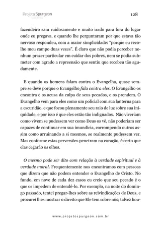 128
fazendeiro saiu ruidosamente e muito irado para fora do lugar
onde eu pregava, e quando lhe perguntaram por que estava tão
nervoso respondeu, com a maior simplicidade: “porque eu recolho meu campo duas vezes”. É claro que não podia perceber nenhum prazer particular em cuidar dos pobres, nem se podia submeter com agrado a repreensão que sentiu que recebeu tão agudamente.
E quando os homens falam contra o Evangelho, quase sempre se deve porque o Evangelho fala contra eles. O Evangelho os
encontra e os acusa da culpa de seus pecados, e os prendem. O
Evangelho vem para eles como um policial com sua lanterna para
a escuridão, e que focou plenamente seu raio de luz sobre sua iniquidade, e por isso é que eles estão tão indignados. Não viveriam
como vivem se pudessem ver como Deus os vê, não poderiam ser
capazes de continuar em sua imundícia, corrompendo outros assim como arruinando a si mesmos, se realmente pudessem ver.
Mas conforme estas perversões penetram no coração, é certo que
elas cegarão os olhos.
O mesmo pode ser dito com relação à verdade espiritual e à
verdade moral. Frequentemente nos encontramos com pessoas
que dizem que não podem entender o Evangelho de Cristo. No
fundo, em nove de cada dez casos eu creio que seu pecado é o
que os impedem de entendê-lo. Por exemplo, na noite do domingo passado, tentei pregar-lhes sobre as reivindicações de Deus, e
procurei lhes mostrar o direito que Ele tem sobre nós; talvez hou-

w w w. p r o j e t o s p u r g e o n . c o m . b r

 