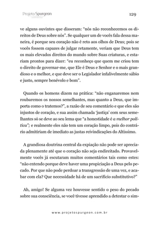 129
ve alguns ouvintes que disseram: “nós não reconhecemos os direitos de Deus sobre nós”. Se qualquer um de vocês fala dessa maneira, é porque seu coração não é reto aos olhos de Deus; pois se
vocês fossem capazes de julgar retamente, veriam que Deus tem
os mais elevados direitos do mundo sobre Suas criaturas, e estariam prontos para dizer: “eu reconheço que quem me criou tem
o direito de governar-me, que Ele é Deus e Senhor e o mais grandioso e o melhor, e que deve ser o Legislador infalivelmente sábio
e justo, sempre benévolo e bom”.
Quando os homens dizem na prática: “não enganaremos nem
roubaremos os nossos semelhantes, mas quanto a Deus, que importa como o tratemos?”, a razão de seu comentário e que eles são
injustos de coração, e sua assim chamada ‘justiça’ com seus semelhantes só se deve ao seu lema que “a honestidade é a melhor política”; e realmente eles não tem um coração limpo, pois do contrário admitiriam de imediato as justas reivindicações do Altíssimo.
A grandiosa doutrina central da expiação não pode ser apreciada plenamente até que o coração não seja endireitado. Provavelmente vocês já escutaram muitos comentários tais como estes:
“não entendo porque deve haver uma propiciação a Deus pelo pecado. Por que não pode perdoar a transgressão de uma vez, e acabar com ela? Que necessidade há de um sacrifício substitutivo?”
Ah, amigo! Se alguma vez houvesse sentido o peso do pecado
sobre sua consciência, se você tivesse aprendido a detestar o sim-

w w w. p r o j e t o s p u r g e o n . c o m . b r

 
