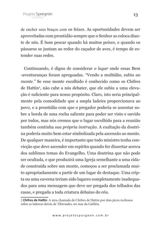 13
de encher seus braços com os feixes. As oportunidades devem ser
aproveitadas com prontidão sempre que o Senhor as coloca diante de nós. É bom pescar quando há muitos peixes, e quando os
pássaros se juntam ao redor do caçador de aves, é tempo de estender suas redes.
Continuando, é digno de considerar o lugar onde essas Bem
-aventuranças foram apregoadas. “Vendo a multidão, subiu ao
monte.” Se esse monte escolhido é conhecido como os Chifres
de Hattin2, não cabe a nós debater, que ele subiu a uma elevação é suficiente para nosso propósito. Claro, isto seria principalmente pela comodidade que a ampla ladeira proporcionava ao
povo, e a prontidão com que o pregador poderia se assentar sobre a borda de uma rocha saliente para poder ser visto e ouvido
por todos, mas nós cremos que o lugar escolhido para a reunião
também continha sua própria instrução. A exaltação da doutrina poderia muito bem estar simbolizada pela ascensão ao monte.
De qualquer maneira, é importante que todo ministro tenha convicção que deve ascender em espírito quando for dissertar acerca
dos sublimes temas do Evangelho. Uma doutrina que não pode
ser ocultada, e que produzirá uma Igreja semelhante a uma cidade construída sobre um monte, começou a ser proclamada muito apropriadamente a partir de um lugar de destaque. Uma cripta ou uma caverna teriam sido lugares completamente inadequados para uma mensagem que deve ser pregada dos telhados das
casas, e pregada a toda criatura debaixo do céu.
2 Chifres de Hattin: A área chamada de Chifres de Hattin por dois picos rochosos
sobre as ladeiras detrás de Tiberiades, no mar da Galiléia.
w w w. p r o j e t o s p u r g e o n . c o m . b r

 