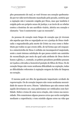 130
ples pensamento do mal, se você tivesse seu coração quebrantado por ter sido terrivelmente manchado pelo pecado, sentiria que
a expiação não é somente exigida por Deus, mas que também é
exigida pelo seu próprio senso de justiça; e ao invés de se rebelar
contra a doutrina de um sacrifício vicário, abriria seu coração e
clamaria: “isso é exatamente o que eu necessito”.
As pessoas de coração mais limpo de coração que já viveram
são aquelas que têm se regozijado ao ver a justiça de Deus vindicada e engrandecida pela morte de Cristo na cruz como o Substituto por todos os que creem nEle, de tal forma que até enquanto a misericórdia de Deus é exibida em incomparável majestade,
sente a mais intensa satisfação de que possa existir um caminho
de reconciliação por meio da qual cada atributo de Deus derive
honra e glória, e , contudo, os pobres pecadores perdidos possam
ser içados a elevados a honorável posição de filhos de Deus. Os de
coração limpo não veem nenhuma dificuldade na expiação, todas
as dificuldades referentes à expiação surgem da falta de limpeza
no coração.
O mesmo pode ser dito da igualmente importante verdade da
regeneração. Os de coração impuro não veem nenhuma necessidade de nascer de novo. Dizem: “admitimos que não somos tudo
aquilo deveríamos ser, mas poderíamos ser retificados com facilidade. Sobre o tema de uma nova criação, não vemos sua necessidade. Nós cometemos alguns poucos erros que serão corrigidos
mediante a experiência; e tem existido alguns erros na vida que

w w w. p r o j e t o s p u r g e o n . c o m . b r

 