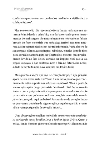131
confiamos que possam ser perdoados mediante a vigilância e o
cuidado futuros”.
Mas se o coração não regenerado fosse limpo, veria que sua natureza foi má desde o princípio; e se daria conta de que os pensamentos do mal surgem tão naturalmente em nós como as faíscas
brotam do fogo; e sentiria que seria algo terrível que uma natureza assim permanecesse sem ser transformada. Veria dentro de
seu coração ciúmes, assassinatos, rebeliões, e males de todo tipo,
e seu coração clamaria para ser liberto de si mesmo; mas precisamente devido ao fato de seu coração ser impuro, você não vê sua
própria impureza, e não confessa, nem o fará no futuro, sua necessidade de ser feito uma nova criatura em Cristo Jesus
Mas quanto a vocês que são de coração limpo, o que pensam
agora de sua velha natureza? Não é um fardo pesado que continuamente estão suportando sobre seus ombros? Não é a peste de
seu coração a pior praga que existe debaixo do céu? Por acaso não
sentem que a própria tendência para pecar é uma dor constante
para vocês, e que pudessem se livrar completamente dela seu céu
já teria começado aqui embaixo? Assim são os de coração limpo
os que veem a doutrina da regeneração, e aqueles que não a veem,
não a veem porque são de coração impuro.
Uma observação semelhante é válida no concernente ao glorioso caráter de nosso bendito Deus e Senhor Jesus Cristo. Quem o
crítica, senão homens que tem olhos de morcego? Há homens não

w w w. p r o j e t o s p u r g e o n . c o m . b r

 