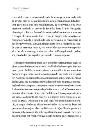132
convertidos que tem tropeçado pela beleza e pela pureza da vida
de Cristo, mas os de coração limpo estão enamorados dela. Sentem que é mais que uma vida humana, que é divina, e que Deus
mesmo é revelado na pessoa de Seu filho Jesus Cristo. Se alguém
não vê que o Senhor Jesus Cristo é superlativamente um tesouro,
é porque ele mesmo não tem o coração limpo; pois, se o tivesse,
reconheceria nEle o espelho de toda perfeição, e se regozijaria ao
dar-lhe reverência. Mas, ai! Ainda é certo que, o mesmo que sucede com os assuntos morais, assim também ocorre com o espiritual, e devido a isso as grandes verdades do Evangelho não podem
ser percebidas por aqueles que são de coração impuro.
Há uma forma de impureza que, além das outras, parece cegar os
olhos da verdade espiritual, e é a duplicidade de coração. Um homem que é cândido, honesto, sincero, e semelhante a um menino,
é o homem que entra no reino do céu quando sua porta se abre para
ele. As coisas do reino estão escondidas para aquele que é pérfido e
desleal, mas são claramente reveladas aos bebês na graça, aos de coração sincero, ao povo transparente que leva seu coração exposto.
É absolutamente certo que o hipócrita nunca verá a Deus enquanto se manter em sua hipocrisia. De fato, ele é tão cego que não pode
ver nada, e certamente não pode ver a si mesmo como realmente é aos
olhos de Deus. O homem que está satisfeito com o nome de cristão, mas que não leva a vida de um cristão, nunca verá a Deus até
que seus olhos sejam abertos divinamente. Que lhes importa aos
outros qual é sua opinião sobre qualquer tema? Nós não devemos
nos importar em receber louvores do homem que é traiçoeiro, e

w w w. p r o j e t o s p u r g e o n . c o m . b r

 