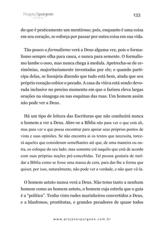 133
do que é praticamente um mentiroso; pois, enquanto é uma coisa
em seu coração, se esforça por passar por outra coisa em sua vida.
Tão pouco o formalismo verá a Deus alguma vez, pois o formalismo sempre olha para casca, e nunca para semente. O formalismo lambe o osso, mas nunca chega à medula. Apetrecha-se de cerimônias, majoritariamente inventadas por ele; e quando participa delas, se lisonjeia dizendo que tudo está bem, ainda que seu
próprio coração cobice o pecado. A casa da viúva está sendo devorada inclusive no preciso momento em que o fariseu eleva largas
orações na sinagoga ou nas esquinas das ruas. Um homem assim
não pode ver a Deus.
Há um tipo de leitura das Escrituras que não conduzirá nunca
o homem a ver a Deus. Abre-se a Bíblia não para ver o que está ali,
mas para ver o que possa encontrar para apoiar seus próprios pontos de
vista e suas opiniões. Se não encontra ai os textos que necessita, torcerá aqueles que consideram semelhantes até que, de uma maneira ou outra, os coloque do seu lado; mas somente crê naquilo que está de acordo
com suas próprias noções pré-concebidas. Tal pessoa gostaria de moldar a Bíblia como se fosse uma massa de cera, para dar-lhe a forma que
quiser, por isso, naturalmente, não pode ver a verdade, e não quer vê-la.
O homem astuto nunca verá a Deus. Não temo tanto a nenhum
homem como ao homem astuto, o homem cuja estrela que o guia
é a “política”. Tenho visto rudes marinheiros convertidos a Deus,
e a blasfemos, prostitutas, e grandes pecadores de quase todos

w w w. p r o j e t o s p u r g e o n . c o m . b r

 