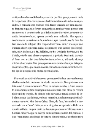 134
os tipos levados ao Salvador, e salvos por Sua graça; e com muita frequência eles contam a verdade honestamente sobre seus pecados, e contam sem rodeios essa triste verdade de uma maneira franca; e quando foram convertidos, muitas vezes pensei que
eram como a boa terra da qual falou nosso Salvador, com um coração honesto e bom, apesar de toda sua maldade. Mas quanto
aos homens de natureza de um leme, que quando vocês lhes falam acerca da religião eles respondem: “sim, sim,”, mas que não
querem dizer sim para nada; os homens que jamais são confiáveis, o Sr. Meloso, e o Sr. Eclético, e o Sr. Desígnio Secreto, e o Sr.
Cortês, e toda essa classe de pessoas, o próprio Deus não parecerá fazer outra coisa que deixá-los tranquilos; e, até onde alcança
minha observação, Sua graça parece raramente alcançar tais pessoas vacilantes, que são instáveis em todos os seus caminhos. Estas são as pessoas que nunca veem a Deus.
Um escritor notável observou que nosso Senhor provavelmente
aludia a este fato neste versículo de nosso texto. Nos países orientais, o rei é visto raramente. Vive num isolamento, e é um assunto sumamente difícil consegui uma audiência com ele; e se requer
todo tipo de tramas, de planos e de intrigas, e talvez do uso de influências nos bastidores, e dessa maneira, um homem pode finalmente ver o rei. Mas Jesus Cristo disse, de fato, “essa não é a maneira de ver a Deus”. Não, nunca ninguém se aproxima Dele mediante astúcia, ou por meio de tramas, planos e artifícios; mas o
homem sincero, que se acerca humildemente a Ele, tal como é, e
diz: “meu Deus, eu desejo te ver; eu sou culpado, e confesso meu

w w w. p r o j e t o s p u r g e o n . c o m . b r

 