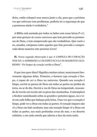 136
deira, então coloquei essa marca junto a ela, para que a próxima
vez que estivesse com problemas, poderia ter a segurança de que
a promessa ainda é verdadeira.”
A Bíblia está anotada por todos os lados com essas letras P e C,
por uma geração de crentes anteriores que tem provado as promessas de Deus, e tem comprovado que são verdadeiras. Que vocês e
eu, amados, estejamos entre aqueles que têm provado e comprovado desta maneira este precioso Livro!
II. Nossa segunda observação é que A LIMPEZA DO CORAÇÃO
NOS DÁ A ADMISSÃO A UM ESPETÁCULO SUMAMENTE GLORIOSO: “Os limpos de coração verão a Deus”.
O que isso quer dizer? Significa muitas coisas; mencionarei brevemente algumas delas. Primeiro, o homem cujo coração é limpo, é capaz de ver a Deus na natureza. Quando seu coração é
limpo, ouvirá os passos de Deus em todas as partes no jardim da
terra, no ar do dia. Ouvirá a voz de Deus na tempestade, ressoando de trovão em trovão até os picos das montanhas. Contemplará
o Senhor caminhando sobre as grandes e potentes águas, ou o verá em cada folha que balança pela brisa. Uma vez que o coração é
limpo, pode ver a Deus em todas as partes. O coração impuro não
vê a Deus em lado nenhum; mas um coração limpo vê a Deus em
todas as partes, nas mais profundas covas do mar, e no deserto
solitário, e em cada estrela que adorna a face da meia noite.

w w w. p r o j e t o s p u r g e o n . c o m . b r

 