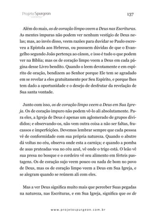 137
Além do mais, os de coração limpo veem a Deus nas Escrituras.
As mentes impuras não podem ver nenhum vestígio de Deus nelas; mas, ao invés disso, veem razões para duvidar se Paulo escreveu a Epístola aos Hebreus, ou possuem dúvidas de que o Evangelho segundo João pertença ao cânon, e isso é tudo o que podem
ver na Bíblia; mas os de coração limpo veem a Deus em cada página desse Livro bendito. Quando o leem devotamente e em espírito de oração, bendizem ao Senhor porque Ele tem se agradado
em se revelar a eles gratuitamente por Seu Espírito, e porque lhes
tem dado a oportunidade e o desejo de desfrutar da revelação de
Sua santa vontade.
Junto com isso, os de coração limpo veem a Deus em Sua Igreja. Os de coração impuro não podem vê-lo ali absolutamente. Para eles, a Igreja de Deus é apenas um aglomerado de grupos divididos; e observando-os, não vem outra coisa a não ser faltas, fracassos e imperfeições. Devemos lembrar sempre que cada pessoa
vê de conformidade com sua própria natureza. Quando o abutre
dá voltas no céu, observa onde esta a carniça; e quando a pomba
de asas prateadas voa no céu azul, vê onde o trigo está. O leão vê
sua presa no bosque e o cordeiro vê seu alimento em férteis pastagens. Os de coração sujo veem pouco ou nada de bom no povo
de Deus, mas os de coração limpo veem a Deus em Sua Igreja, e
se alegram quando se reúnem ali com eles.
Mas a ver Deus significa muito mais que perceber Suas pegadas
na natureza, nas Escrituras, e em Sua Igreja, significa que os de

w w w. p r o j e t o s p u r g e o n . c o m . b r

 