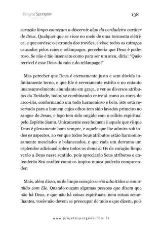 138
coração limpo começam a discernir algo do verdadeiro caráter
de Deus. Qualquer que se visse no meio de uma tormenta elétrica, e que ouvisse o estrondo dos trovões, e visse todos os estragos
causados pelos raios e relâmpagos, perceberia que Deus é poderoso. Se não é tão insensato como para ser um ateu, diria: “Quão
terrível é esse Deus do raio e do relâmpago!”
Mas perceber que Deus é eternamente justo e sem dúvida infinitamente terno, e que Ele é severamente estrito e no entanto
imensuravelmente abundante em graça, e ver os diversos atributos da Deidade, todos se combinando entre si como as cores do
arco-íris, conformando um todo harmonioso e belo, isto está reservado para o homem cujos olhos tem sido lavados primeiro no
sangue de Jesus, e logo tem sido ungido com o colírio espiritual
pelo Espírito Santo. Unicamente esse homem é aquele que vê que
Deus é plenamente bom sempre, e aquele que lhe admira sob todos os aspectos, ao ver que todos Seus atributos estão harmoniosamente mesclados e balanceados, e que cada um derrama um
esplendor adicional sobre todos os demais. Os de coração limpo
verão a Deus nesse sentido, pois apreciarão Seus atributos e entenderão Seu caráter como os ímpios nunca poderão compreender.
Mais, além disso, os de limpo coração serão admitidos a comunhão com Ele. Quando ouçam algumas pessoas que dizem que
não há Deus, e que não há coisas espirituais, nem coisas semelhantes, vocês não devem se preocupar de tudo o que dizem, pois

w w w. p r o j e t o s p u r g e o n . c o m . b r

 