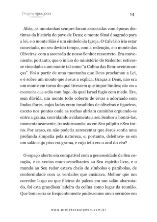 14
Aliás, as montanhas sempre foram associadas com épocas distintas da história do povo de Deus; o monte Sinai é sagrado para
a lei, e o monte Sião é um símbolo da Igreja. O Calvário iria estar
conectado, no seu devido tempo, com a redenção, e o monte das
Oliveiras, com a ascensão de nosso Senhor ressurreto. Era conveniente, portanto, que o início do ministério do Redentor estivesse vinculado a um monte tal como “a Colina das Bem-aventuranças”. Foi a partir de uma montanha que Deus proclamou a Lei,
e é sobre um monte que Jesus a explica. Graças a Deus, não era
um monte em torno do qual tivessem que impor limites; não era a
montanha que ardia com fogo, da qual Israel fugiu com medo. Era,
sem dúvida, um monte todo coberto de ervas e adornado com
lindas flores, cujos lados eram invadidos de oliveiras e figueiras,
exceto nos pontos onde as rochas abriam caminho erguendo-se
entre a grama, convidando avidamente a seu Senhor a honrá-las,
momentaneamente, transformando- as em Seu púlpito e Seu trono. Por acaso, eu não poderia acrescentar que Jesus sentia uma
profunda simpatia pela natureza, e, portanto, deleitava- se em
um salão cujo piso era grama, e cujo teto era o azul do céu?
O espaço aberto era compatível com a generosidade de Seu coração, e os ventos eram semelhantes ao Seu espírito livre, e o
mundo ao Seu redor estava cheio de símbolos e parábolas, de
conformidade com as verdades que ensinava. Melhor que um
corredor largo ou que fileiras de palcos em um salão abarrotado, foi esta grandiosa ladeira da colina como lugar da reunião.
Que bom seria se frequentemente pudéssemos ouvir sermões em

w w w. p r o j e t o s p u r g e o n . c o m . b r

 