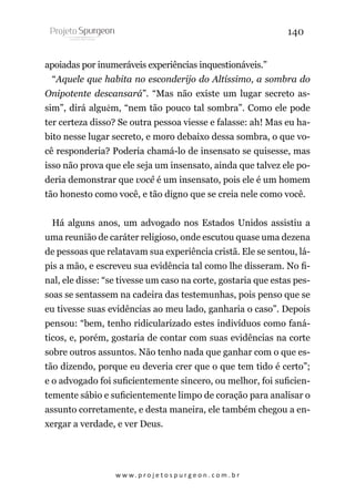 140
apoiadas por inumeráveis experiências inquestionáveis.”
“Aquele que habita no esconderijo do Altíssimo, a sombra do
Onipotente descansará”. “Mas não existe um lugar secreto assim”, dirá alguém, “nem tão pouco tal sombra”. Como ele pode
ter certeza disso? Se outra pessoa viesse e falasse: ah! Mas eu habito nesse lugar secreto, e moro debaixo dessa sombra, o que você responderia? Poderia chamá-lo de insensato se quisesse, mas
isso não prova que ele seja um insensato, ainda que talvez ele poderia demonstrar que você é um insensato, pois ele é um homem
tão honesto como você, e tão digno que se creia nele como você.
Há alguns anos, um advogado nos Estados Unidos assistiu a
uma reunião de caráter religioso, onde escutou quase uma dezena
de pessoas que relatavam sua experiência cristã. Ele se sentou, lápis a mão, e escreveu sua evidência tal como lhe disseram. No final, ele disse: “se tivesse um caso na corte, gostaria que estas pessoas se sentassem na cadeira das testemunhas, pois penso que se
eu tivesse suas evidências ao meu lado, ganharia o caso”. Depois
pensou: “bem, tenho ridicularizado estes indivíduos como fanáticos, e, porém, gostaria de contar com suas evidências na corte
sobre outros assuntos. Não tenho nada que ganhar com o que estão dizendo, porque eu deveria crer que o que tem tido é certo”;
e o advogado foi suficientemente sincero, ou melhor, foi suficientemente sábio e suficientemente limpo de coração para analisar o
assunto corretamente, e desta maneira, ele também chegou a enxergar a verdade, e ver Deus.

w w w. p r o j e t o s p u r g e o n . c o m . b r

 