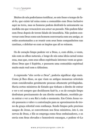 141
Muitos de nós poderíamos testificar, se este fosse o tempo de fazê-lo, que existe tal coisa como a comunhão com Deus inclusive
aqui na terra, mas os homens podem desfrutá-la unicamente na
medida em que renunciem seu amor ao pecado. Não podem falar
com Deus depois de terem falado de imundícia. Não podem conversar com Deus como um homem conversaria com seu amigo, se
estão acostumados a se reunir com seus bons companheiros nas
cantinas, e deleitar-se com os ímpios que ali se reúnem.
Os de coração limpo podem ver a Deus, e, com efeito, o veem,
não com os olhos naturais, e longe de nós uma ideia carnal como
essa, mas que, com seus olhos espirituais internos veem ao grandioso Deus que é Espírito, e possuem uma comunhão espiritual
muito mais real com o Altíssimo.
A expressão “eles verão a Deus”, poderia significar algo mais.
Como já lhes disse, os que viam os antigos monarcas orientais
eram considerados geralmente pessoas altamente privilegiadas.
Havia certos ministros de Estado que tinham o direito de entrar
e ver o rei sempre que decidissem fazê-lo, e os de coração limpo
desfrutam precisamente de um direito semelhante, recebido para entrar e ver a seu Rei a todo o momento. Em Cristo Jesus vocês possuem o valor e a autorização para se aproximarem do trono da graça celestial com confiança. Sendo limpos pelo precioso
sangue de Jesus, se converteram nos Seus ministros, isto é, em
servos de Deus, e Ele os emprega como Seus embaixadores, e os
envia com Seus elevados e honoráveis encargos, e podem vê-Lo

w w w. p r o j e t o s p u r g e o n . c o m . b r

 