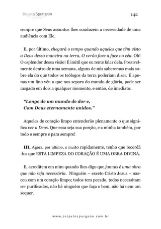 142
sempre que Seus assuntos lhes conduzem a necessidade de uma
audiência com Ele.
E, por último, chegará o tempo quando aqueles que têm visto
a Deus dessa maneira na terra, O verão face a face no céu. Oh!
O esplendor dessa visão! É inútil que eu tente falar dela. Possivelmente dentro de uma semana, alguns de nós saberemos mais sobre ela do que todos os teólogos da terra poderiam dizer. É apenas um fino véu o que nos separa do mundo de glória, pode ser
rasgado em dois a qualquer momento, e então, de imediato:
“Longe de um mundo de dor e,
Com Deus eternamente unidos.”
Aqueles de coração limpo entenderão plenamente o que significa ver a Deus. Que essa seja sua porção, e a minha também, por
todo o sempre e para sempre!
III. Agora, por último, e muito rapidamente, tenho que recordá
-los que ESTA LIMPEZA DO CORAÇÃO É UMA OBRA DIVINA.
E, acreditem em mim quando lhes digo que jamais é uma obra
que não seja necessária. Ninguém – exceto Cristo Jesus – nasceu com um coração limpo; todos tem pecado, todos necessitam
ser purificados, não há ninguém que faça o bem, não há nem um
sequer.

w w w. p r o j e t o s p u r g e o n . c o m . b r

 