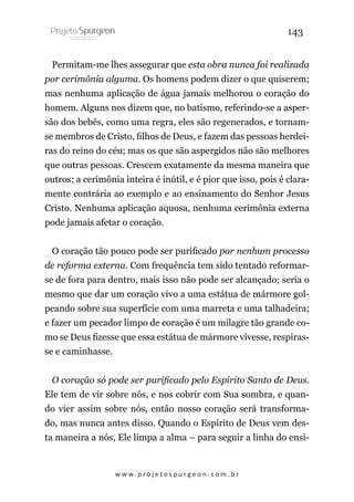 143
Permitam-me lhes assegurar que esta obra nunca foi realizada
por cerimônia alguma. Os homens podem dizer o que quiserem;
mas nenhuma aplicação de água jamais melhorou o coração do
homem. Alguns nos dizem que, no batismo, referindo-se a aspersão dos bebês, como uma regra, eles são regenerados, e tornamse membros de Cristo, filhos de Deus, e fazem das pessoas herdeiras do reino do céu; mas os que são aspergidos não são melhores
que outras pessoas. Crescem exatamente da mesma maneira que
outros; a cerimônia inteira é inútil, e é pior que isso, pois é claramente contrária ao exemplo e ao ensinamento do Senhor Jesus
Cristo. Nenhuma aplicação aquosa, nenhuma cerimônia externa
pode jamais afetar o coração.
O coração tão pouco pode ser purificado por nenhum processo
de reforma externa. Com frequência tem sido tentado reformarse de fora para dentro, mais isso não pode ser alcançado; seria o
mesmo que dar um coração vivo a uma estátua de mármore golpeando sobre sua superfície com uma marreta e uma talhadeira;
e fazer um pecador limpo de coração é um milagre tão grande como se Deus fizesse que essa estátua de mármore vivesse, respirasse e caminhasse.
O coração só pode ser purificado pelo Espírito Santo de Deus.
Ele tem de vir sobre nós, e nos cobrir com Sua sombra, e quando vier assim sobre nós, então nosso coração será transformado, mas nunca antes disso. Quando o Espírito de Deus vem desta maneira a nós, Ele limpa a alma – para seguir a linha do ensi-

w w w. p r o j e t o s p u r g e o n . c o m . b r

 