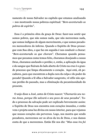 144
namento de nosso Salvador no capítulo que estamos analisando
– nos mostrando nossa pobreza espiritual: “Bem-aventurado os
pobres de espírito”.
Essa é a primeira obra da graça de Deus: fazer-nos sentir que
somos pobres, que não somos nada, que não merecemos nada,
que somos indignos de algum merecimento, e que somos pecadores merecedores do inferno. Quando o Espírito de Deus prossegue com Sua obra, o que faz em seguida é nos conduzir a chorar:
“Bem-aventurado os que choram”. Choramos quando pensamos que pecamos como temos feito, choramos desejando a nosso
Deus, choramos anelando o perdão; e, então, a aplicação da água
e do sangue que fluíram do lado aberto de Cristo na cruz é o grande processo que limpa eficazmente o coração. Aqui está, oh pecadores, para que encontrem a dupla cura da culpa e do poder do
pecado! Quando a fé olha o Salvador sangrento, vê nEle não apenas perdão do passado, mas a eliminação da pecaminosidade do
presente.
O anjo disse a José, antes de Cristo nascer: “Chamarás seu nome Jesus, porque Ele salvará o seu povo de seus pecados”. Todo o processo da salvação pode ser explicado brevemente assim:
o Espírito de Deus nos encontra com corações imundos, e então
vem e projeta uma luz divina em nosso interior, para que vejamos
que nossos corações são perversos. Logo, nos mostra que sendo
pecadores, merecemos ser os alvos da ira de Deus, e nos damos
conta de que a merecemos. Então Ele nos diz: “Mas essa ira foi

w w w. p r o j e t o s p u r g e o n . c o m . b r

 