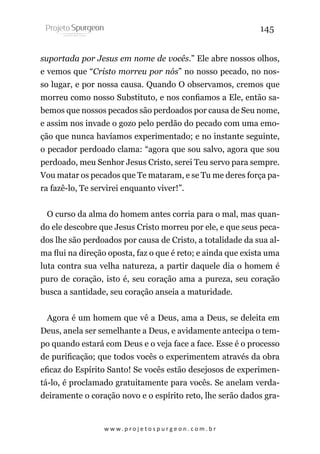 145
suportada por Jesus em nome de vocês.” Ele abre nossos olhos,
e vemos que “Cristo morreu por nós” no nosso pecado, no nosso lugar, e por nossa causa. Quando O observamos, cremos que
morreu como nosso Substituto, e nos confiamos a Ele, então sabemos que nossos pecados são perdoados por causa de Seu nome,
e assim nos invade o gozo pelo perdão do pecado com uma emoção que nunca havíamos experimentado; e no instante seguinte,
o pecador perdoado clama: “agora que sou salvo, agora que sou
perdoado, meu Senhor Jesus Cristo, serei Teu servo para sempre.
Vou matar os pecados que Te mataram, e se Tu me deres força para fazê-lo, Te servirei enquanto viver!”.
O curso da alma do homem antes corria para o mal, mas quando ele descobre que Jesus Cristo morreu por ele, e que seus pecados lhe são perdoados por causa de Cristo, a totalidade da sua alma flui na direção oposta, faz o que é reto; e ainda que exista uma
luta contra sua velha natureza, a partir daquele dia o homem é
puro de coração, isto é, seu coração ama a pureza, seu coração
busca a santidade, seu coração anseia a maturidade.
Agora é um homem que vê a Deus, ama a Deus, se deleita em
Deus, anela ser semelhante a Deus, e avidamente antecipa o tempo quando estará com Deus e o veja face a face. Esse é o processo
de purificação; que todos vocês o experimentem através da obra
eficaz do Espírito Santo! Se vocês estão desejosos de experimentá-lo, é proclamado gratuitamente para vocês. Se anelam verdadeiramente o coração novo e o espírito reto, lhe serão dados gra-

w w w. p r o j e t o s p u r g e o n . c o m . b r

 