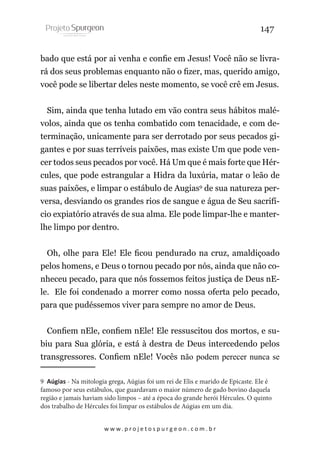 147
bado que está por ai venha e confie em Jesus! Você não se livrará dos seus problemas enquanto não o fizer, mas, querido amigo,
você pode se libertar deles neste momento, se você crê em Jesus.
Sim, ainda que tenha lutado em vão contra seus hábitos malévolos, ainda que os tenha combatido com tenacidade, e com determinação, unicamente para ser derrotado por seus pecados gigantes e por suas terríveis paixões, mas existe Um que pode vencer todos seus pecados por você. Há Um que é mais forte que Hércules, que pode estrangular a Hidra da luxúria, matar o leão de
suas paixões, e limpar o estábulo de Augias9 de sua natureza perversa, desviando os grandes rios de sangue e água de Seu sacrifício expiatório através de sua alma. Ele pode limpar-lhe e manterlhe limpo por dentro.
Oh, olhe para Ele! Ele ficou pendurado na cruz, amaldiçoado
pelos homens, e Deus o tornou pecado por nós, ainda que não conheceu pecado, para que nós fossemos feitos justiça de Deus nEle. Ele foi condenado a morrer como nossa oferta pelo pecado,
para que pudéssemos viver para sempre no amor de Deus.
Confiem nEle, confiem nEle! Ele ressuscitou dos mortos, e subiu para Sua glória, e está à destra de Deus intercedendo pelos
transgressores. Confiem nEle! Vocês não podem perecer nunca se
9 Aúgias - Na mitologia grega, Aúgias foi um rei de Elis e marido de Epicaste. Ele é
famoso por seus estábulos, que guardavam o maior número de gado bovino daquela
região e jamais haviam sido limpos – até a época do grande herói Hércules. O quinto
dos trabalho de Hércules foi limpar os estábulos de Aúgias em um dia.
w w w. p r o j e t o s p u r g e o n . c o m . b r

 