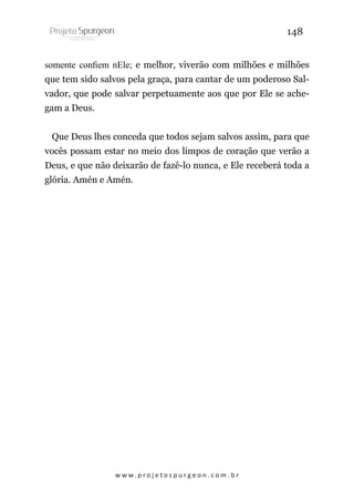 148
somente confiem nEle; e melhor, viverão com milhões e milhões
que tem sido salvos pela graça, para cantar de um poderoso Salvador, que pode salvar perpetuamente aos que por Ele se achegam a Deus.
Que Deus lhes conceda que todos sejam salvos assim, para que
vocês possam estar no meio dos limpos de coração que verão a
Deus, e que não deixarão de fazê-lo nunca, e Ele receberá toda a
glória. Amén e Amén.

w w w. p r o j e t o s p u r g e o n . c o m . b r

 