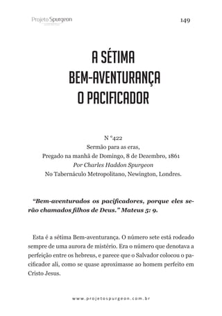 149

A Sétima
Bem-Aventurança
O Pacificador
N °422
Sermão para as eras,
Pregado na manhã de Domingo, 8 de Dezembro, 1861
Por Charles Haddon Spurgeon
No Tabernáculo Metropolitano, Newington, Londres.

“Bem-aventurados os pacificadores, porque eles serão chamados filhos de Deus.” Mateus 5: 9.

Esta é a sétima Bem-aventurança. O número sete está rodeado
sempre de uma aurora de mistério. Era o número que denotava a
perfeição entre os hebreus, e parece que o Salvador colocou o pacificador ali, como se quase aproximasse ao homem perfeito em
Cristo Jesus.

w w w. p r o j e t o s p u r g e o n . c o m . b r

 