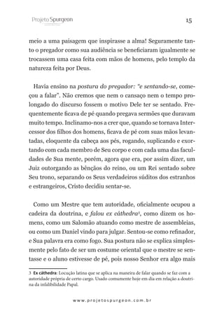 15
meio a uma paisagem que inspirasse a alma! Seguramente tanto o pregador como sua audiência se beneficiaram igualmente se
trocassem uma casa feita com mãos de homens, pelo templo da
natureza feita por Deus.
Havia ensino na postura do pregador: “e sentando-se, começou a falar”. Não cremos que nem o cansaço nem o tempo prolongado do discurso fossem o motivo Dele ter se sentado. Frequentemente ficava de pé quando pregava sermões que duravam
muito tempo. Inclinamo-nos a crer que, quando se tornava Intercessor dos filhos dos homens, ficava de pé com suas mãos levantadas, eloquente da cabeça aos pés, rogando, suplicando e exortando com cada membro de Seu corpo e com cada uma das faculdades de Sua mente, porém, agora que era, por assim dizer, um
Juiz outorgando as bênçãos do reino, ou um Rei sentado sobre
Seu trono, separando os Seus verdadeiros súditos dos estranhos
e estrangeiros, Cristo decidiu sentar-se.
Como um Mestre que tem autoridade, oficialmente ocupou a
cadeira da doutrina, e falou ex cáthedra3, como dizem os homens, como um Salomão atuando como mestre de assembleias,
ou como um Daniel vindo para julgar. Sentou-se como refinador,
e Sua palavra era como fogo. Sua postura não se explica simplesmente pelo fato de ser um costume oriental que o mestre se sentasse e o aluno estivesse de pé, pois nosso Senhor era algo mais
3 Ex cáthedra: Locução latina que se aplica na maneira de falar quando se faz com a
autoridade própria de certo cargo. Usado comumente hoje em dia em relação a doutrina da infalibilidade Papal.
w w w. p r o j e t o s p u r g e o n . c o m . b r

 