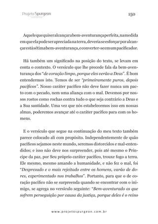 150

Aquele que quiser alcançar a bem-aventurança perfeita, na medida
em que ela pode ser apreciada na terra, deveria se esforçar por alcançar está sétima bem-aventurança, e converter-se em um pacificador.
Há também um significado na posição do texto, se levam em
conta o contexto. O versículo que lhe precede fala da bem-aventurança dos “de coração limpo, porque eles verão a Deus”. É bom
entendermos isto. Temos de ser “primeiramente puros, depois
pacíficos”. Nosso caráter pacífico não deve fazer nunca um pacto com o pecado, nem uma aliança com o mal. Devemos por nossos rostos como rochas contra tudo o que seja contrário a Deus e
a Sua santidade. Uma vez que nós estabelecemos isso em nossas
almas, poderemos avançar até o caráter pacífico para com os homens.
E o versículo que segue na continuação do meu texto também
parece colocado ali com propósito. Independentemente de quão
pacíficos sejamos neste mundo, seremos distorcidos e mal-entendidos; e isso não deve nos surpreender, pois até mesmo o Príncipe da paz, por Seu próprio caráter pacífico, trouxe fogo a terra.
Ele mesmo, mesmo amando a humanidade, e não fez o mal, foi
“Desprezado e o mais rejeitado entre os homens, varão de dores, experimentado nos trabalhos”. Portanto, para que o de coração pacífico não se surpreenda quando se encontrar com o inimigo, se agrega no versículo seguinte: “Bem-aventurado os que
sofrem perseguição por causa da justiça, porque deles é o reino

w w w. p r o j e t o s p u r g e o n . c o m . b r

 
