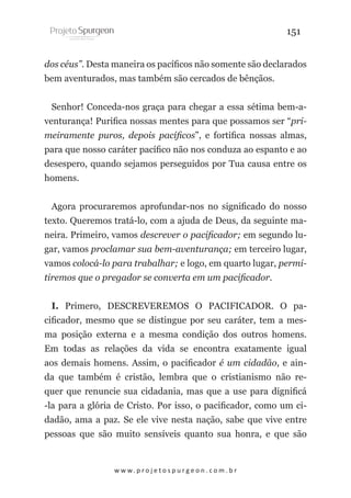 151
dos céus”. Desta maneira os pacíficos não somente são declarados
bem aventurados, mas também são cercados de bênçãos.
Senhor! Conceda-nos graça para chegar a essa sétima bem-aventurança! Purifica nossas mentes para que possamos ser “primeiramente puros, depois pacíficos”, e fortifica nossas almas,
para que nosso caráter pacífico não nos conduza ao espanto e ao
desespero, quando sejamos perseguidos por Tua causa entre os
homens.
Agora procuraremos aprofundar-nos no significado do nosso
texto. Queremos tratá-lo, com a ajuda de Deus, da seguinte maneira. Primeiro, vamos descrever o pacificador; em segundo lugar, vamos proclamar sua bem-aventurança; em terceiro lugar,
vamos colocá-lo para trabalhar; e logo, em quarto lugar, permitiremos que o pregador se converta em um pacificador.
I. Primero, DESCREVEREMOS O PACIFICADOR. O pacificador, mesmo que se distingue por seu caráter, tem a mesma posição externa e a mesma condição dos outros homens.
Em todas as relações da vida se encontra exatamente igual
aos demais homens. Assim, o pacificador é um cidadão, e ainda que também é cristão, lembra que o cristianismo não requer que renuncie sua cidadania, mas que a use para dignificá
-la para a glória de Cristo. Por isso, o pacificador, como um cidadão, ama a paz. Se ele vive nesta nação, sabe que vive entre
pessoas que são muito sensíveis quanto sua honra, e que são

w w w. p r o j e t o s p u r g e o n . c o m . b r

 