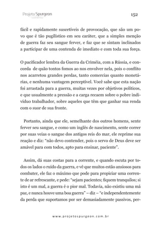 152
fácil e rapidamente suscetíveis de provocação, que são um povo que é tão pugilístico em seu caráter, que a simples menção
de guerra faz seu sangue ferver, e faz que se sintam inclinados
a participar de uma contenda de imediato e com toda sua força.
O pacificador lembra da Guerra da Criméia, com a Rússia, e concorda de quão tontos fomos ao nos envolver nela, pois o conflito
nos acarretou grandes perdas, tanto comercias quanto monetárias, e nenhuma vantagem perceptível. Você sabe que esta nação
foi arrastada para a guerra, muitas vezes por objetivos políticos,
e que usualmente a pressão e a carga recaem sobre o pobre indivíduo trabalhador, sobre aqueles que têm que ganhar sua renda
com o suor de sua fronte.
Portanto, ainda que ele, semelhante dos outros homens, sente
ferver seu sangue, e como um inglês de nascimento, sente correr
por suas veias o sangue dos antigos reis do mar, ele reprime sua
reação e diz: “não devo contender, pois o servo de Deus deve ser
amável para com todos, apto para ensinar, paciente”.
Assim, dá suas costas para a corrente, e quando escuta por todos os lados o ruído da guerra, e vê que muitos estão ansiosos para
combater, ele faz o máximo que pode para propiciar uma corrente de ar refrescante, e pede: “sejam pacientes; fiquem tranquilos; si
isto é um mal, a guerra é o pior mal. Todavia, não existiu uma má
paz, e nunca houve uma boa guerra” – diz – “e independentemente
da perda que suportamos por ser demasiadamente passivos, per-

w w w. p r o j e t o s p u r g e o n . c o m . b r

 