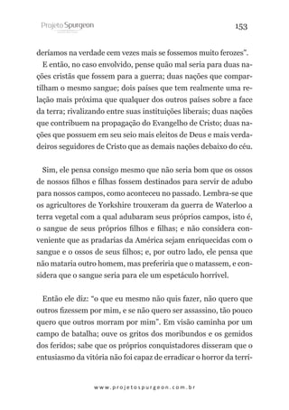 153
deríamos na verdade cem vezes mais se fossemos muito ferozes”.
E então, no caso envolvido, pense quão mal seria para duas nações cristãs que fossem para a guerra; duas nações que compartilham o mesmo sangue; dois países que tem realmente uma relação mais próxima que qualquer dos outros países sobre a face
da terra; rivalizando entre suas instituições liberais; duas nações
que contribuem na propagação do Evangelho de Cristo; duas nações que possuem em seu seio mais eleitos de Deus e mais verdadeiros seguidores de Cristo que as demais nações debaixo do céu.
Sim, ele pensa consigo mesmo que não seria bom que os ossos
de nossos filhos e filhas fossem destinados para servir de adubo
para nossos campos, como aconteceu no passado. Lembra-se que
os agricultores de Yorkshire trouxeram da guerra de Waterloo a
terra vegetal com a qual adubaram seus próprios campos, isto é,
o sangue de seus próprios filhos e filhas; e não considera conveniente que as pradarias da América sejam enriquecidas com o
sangue e o ossos de seus filhos; e, por outro lado, ele pensa que
não mataria outro homem, mas preferiria que o matassem, e considera que o sangue seria para ele um espetáculo horrível.
Então ele diz: “o que eu mesmo não quis fazer, não quero que
outros fizessem por mim, e se não quero ser assassino, tão pouco
quero que outros morram por mim”. Em visão caminha por um
campo de batalha; ouve os gritos dos moribundos e os gemidos
dos feridos; sabe que os próprios conquistadores disseram que o
entusiasmo da vitória não foi capaz de erradicar o horror da terrí-

w w w. p r o j e t o s p u r g e o n . c o m . b r

 
