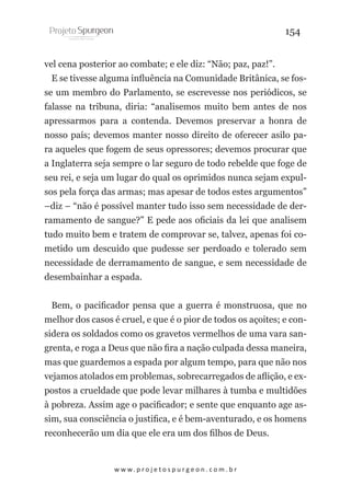 154
vel cena posterior ao combate; e ele diz: “Não; paz, paz!”.
E se tivesse alguma influência na Comunidade Britânica, se fosse um membro do Parlamento, se escrevesse nos periódicos, se
falasse na tribuna, diria: “analisemos muito bem antes de nos
apressarmos para a contenda. Devemos preservar a honra de
nosso país; devemos manter nosso direito de oferecer asilo para aqueles que fogem de seus opressores; devemos procurar que
a Inglaterra seja sempre o lar seguro de todo rebelde que foge de
seu rei, e seja um lugar do qual os oprimidos nunca sejam expulsos pela força das armas; mas apesar de todos estes argumentos”
–diz – “não é possível manter tudo isso sem necessidade de derramamento de sangue?” E pede aos oficiais da lei que analisem
tudo muito bem e tratem de comprovar se, talvez, apenas foi cometido um descuido que pudesse ser perdoado e tolerado sem
necessidade de derramamento de sangue, e sem necessidade de
desembainhar a espada.
Bem, o pacificador pensa que a guerra é monstruosa, que no
melhor dos casos é cruel, e que é o pior de todos os açoites; e considera os soldados como os gravetos vermelhos de uma vara sangrenta, e roga a Deus que não fira a nação culpada dessa maneira,
mas que guardemos a espada por algum tempo, para que não nos
vejamos atolados em problemas, sobrecarregados de aflição, e expostos a crueldade que pode levar milhares à tumba e multidões
à pobreza. Assim age o pacificador; e sente que enquanto age assim, sua consciência o justifica, e é bem-aventurado, e os homens
reconhecerão um dia que ele era um dos filhos de Deus.

w w w. p r o j e t o s p u r g e o n . c o m . b r

 