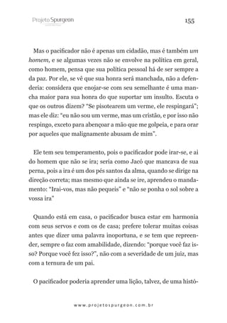 155

Mas o pacificador não é apenas um cidadão, mas é também um
homem, e se algumas vezes não se envolve na política em geral,
como homem, pensa que sua política pessoal há de ser sempre a
da paz. Por ele, se vê que sua honra será manchada, não a defenderia: considera que enojar-se com seu semelhante é uma mancha maior para sua honra do que suportar um insulto. Escuta o
que os outros dizem? “Se pisotearem um verme, ele respingará”;
mas ele diz: “eu não sou um verme, mas um cristão, e por isso não
respingo, exceto para abençoar a mão que me golpeia, e para orar
por aqueles que malignamente abusam de mim”.
Ele tem seu temperamento, pois o pacificador pode irar-se, e ai
do homem que não se ira; seria como Jacó que mancava de sua
perna, pois a ira é um dos pés santos da alma, quando se dirige na
direção correta; mas mesmo que ainda se ire, aprendeu o mandamento: “Irai-vos, mas não pequeis” e “não se ponha o sol sobre a
vossa ira”
Quando está em casa, o pacificador busca estar em harmonia
com seus servos e com os de casa; prefere tolerar muitas coisas
antes que dizer uma palavra inoportuna, e se tem que repreender, sempre o faz com amabilidade, dizendo: “porque você faz isso? Porque você fez isso?”, não com a severidade de um juiz, mas
com a ternura de um pai.
O pacificador poderia aprender uma lição, talvez, de uma histó-

w w w. p r o j e t o s p u r g e o n . c o m . b r

 
