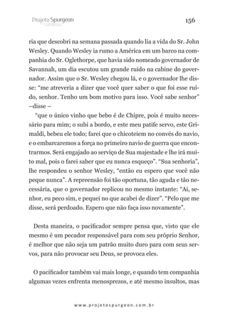 156
ria que descobri na semana passada quando lia a vida do Sr. John
Wesley. Quando Wesley ia rumo a América em um barco na companhia do Sr. Oglethorpe, que havia sido nomeado governador de
Savannah, um dia escutou um grande ruído na cabine do governador. Assim que o Sr. Wesley chegou lá, e o governador lhe disse: “me atreveria a dizer que você quer saber o que foi esse ruído, senhor. Tenho um bom motivo para isso. Você sabe senhor”
–disse –
“que o único vinho que bebo é de Chipre, pois é muito necessário para mim; o subi a bordo, e este meu patife servo, este Grimaldi, bebeu ele todo; farei que o chicoteiem no convés do navio,
e o embarcaremos a força no primeiro navio de guerra que encontrarmos. Será engajado ao serviço de Sua majestade e lhe irá muito mal, pois o farei saber que eu nunca esqueço”. “Sua senhoria”,
lhe respondeu o senhor Wesley, “então eu espero que você não
peque nunca”. A repreensão foi tão oportuna, tão aguda e tão necessária, que o governador replicou no mesmo instante: “Ai, senhor, eu peco sim, e pequei no que acabei de dizer”. “Pelo que me
disse, será perdoado. Espero que não faça isso novamente”.
Desta maneira, o pacificador sempre pensa que, visto que ele
mesmo é um pecador responsável para com seu próprio Senhor,
é melhor que não seja um patrão muito duro para com seus servos, para não provocar seu Deus, se provoca eles.
O pacificador também vai mais longe, e quando tem companhia
algumas vezes enfrenta menosprezos, e até mesmo insultos, mas

w w w. p r o j e t o s p u r g e o n . c o m . b r

 