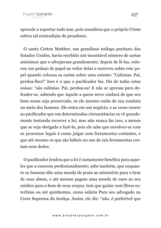 157
aprende a suportar tudo isso, pois considera que o próprio Cristo
sofreu tal contradição de pecadores.
O santo Cotton Matther, um grandioso teólogo puritano dos
Estados Unidos, havia recebido um incontável número de cartas
anônimas que o ultrajavam grandemente; depois de lê-las, colocou um pedaço de papel ao redor delas e escreveu sobre este papel quando colocou as cartas sobre uma estante: “Calúnias. Pai,
perdoa-lhes!” Isso é o que o pacificador faz. Diz de todas estas
coisas: “são calúnias. Pai, perdoa-os! E não se apressa para defender-se, sabendo que Aquele a quem serve cuidará de que seu
bom nome seja preservado, se ele mesmo cuida de sua conduta
no meio dos homens. Ele entra em um negócio, e as vezes ocorre
ao pacificador que em determinadas circunstâncias se vê grandemente tentando recorrer a lei; mas não nunca faz isso, a menos
que se veja obrigado a fazê-lo, pois ele sabe que envolver-se com
os processos legais é como julgar com ferramentas cortantes, e
que até mesmo os que são hábeis no uso de tais ferramentas cortam seus dedos.
O pacificador lembra que a lei é sumamente benéfica para aqueles que a exercem profissionalmente; sabe também, que enquanto os homens dão uma moeda de prata ao ministério para o bem
de suas almas, e até mesmo pagam uma moeda de ouro ao seu
médico para o bem de seus corpos, tem que gastar cem libras esterlinas ou até quinhentas, como salário Para seu advogado na
Corte Suprema da Justiça. Assim, ele diz: “não, é preferível que

w w w. p r o j e t o s p u r g e o n . c o m . b r

 