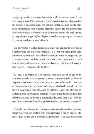 158
eu seja agravado por meu adversário, e ele levar vantagem é melhor do que nós dois percamos tudo”. Assim, ignora alguma destas coisas, e descobre que, em última instancia, não perde muito por renunciar seus direitos algumas vezes. Há momentos nos
quais é forçado a defender-se; mas mesmo assim ele está pronto
para qualquer negociação, disposto a ceder em qualquer momento e sobre qualquer circunstância.
Ele aprendeu o velho ditado que diz: “um grama de prevenção
é melhor que um quilo de remédio”, e o tem em conta para colocar-se de acordo com seu adversário prontamente, enquanto estiver com ele no caminho, e não se envolve na contenda, mas evita, e se não puder evitá-la, busca acabar com ela tão rápido como
seja possível, como diante de Deus.
E, logo, o pacificador é um vizinho, mas não busca nunca se intrometer nas disputas de seus vizinhos, e menos ainda se for uma
disputa entre seu vizinho e sua esposa, pois sabe muito bem que
se esses dois estão em desacordo, logo estarão de acordo em estar em desacordo com ele, caso se intrometesse com eles. Se solicitarem sua intervenção quando houver uma disputa entre dois
vizinhos, nunca os incita a animosidade, mas lhes diz: “Não fazem bem, meus irmãos; Por que contender um contra o outro?”.
E ainda que não apoia o lado culpado, mas busca fazer justiça,
sempre atenua sua justiça com misericórdia, e diz ao que foi afetado: “não podes ter a nobreza de perdoar?” E às vezes se coloca

w w w. p r o j e t o s p u r g e o n . c o m . b r

 