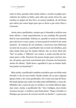 159
entre os dois, quando estão muito irados, e recebe os golpes procedentes de ambos os lados, pois sabe que assim Jesus fez, que
recebeu os golpes de Seu Pai e os nossos também, de tal forma
que sofreu por nosso lugar para que se desse a paz entre Deus e
o homem.
Assim atua o pacificador, sempre que é chamado a realizar seus
bons ofícios, e mais especialmente se sua condição lhe permite
fazê-lo com autoridade. Esforça-se, quando se senta no tribunal,
para não levar o caso a juízo, se fosse possível resolvê-lo de outra
maneira. Se tratasse de um ministro, e houvesse uma diferença
no meio de seu povo, o pacificador não se mete em detalhes, pois
sabe muito bem que há muitas fofocas vãs; ao invés disso diz:
“Paz” as ondas, e “Silêncio” aos ventos, e assim convida aos homens para a vida. Possuem tão pouco tempo para conviver juntos, ele pensa, que seria conveniente que vivessem em harmonia.
Assim ele afirma: “Quão bom e agradável é que os irmãos habitem juntos em harmonia”!
Mais ainda, o pacificador também considera que seu título mais
elevado é o de ser um cristão. Sendo cristão, ele se une a alguma
Igreja cristã; e ali, como pacificador, ele é como um anjo de Deus.
Há ainda igrejas que estão curvadas pelas debilidades, e essas debilidades são a causa de que os cristãos e as cristãs diferem algumas vezes. Assim, o pacificador diz: “isto é indigno, meu irmão;
vivamos em paz”; e lembra o que Paulo disse: “Rogo a Evódia e a
Síntique que pensem de comum acordo no Senhor”; e pensa que

w w w. p r o j e t o s p u r g e o n . c o m . b r

 