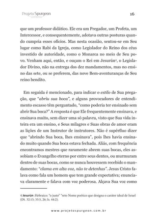 16
que um professor didático. Ele era um Pregador, um Profeta, um
Intercessor, e consequentemente, adotava outras posturas quando cumpria esses ofícios. Mas nesta ocasião, sentou-se em Seu
lugar como Rabi da Igreja, como Legislador do Reino dos céus
investido de autoridade, como o Monarca no meio de Seu povo. Venham aqui, então, e ouçam o Rei em Jesurún4, o Legislador Divino, não na entrega dos dez mandamentos, mas no ensino das sete, ou se preferem, das nove Bem-aventuranças de Seu
reino bendito.
Em seguida é mencionado, para indicar o estilo de Sua pregação, que “abriu sua boca”, e alguns provocadores de entendimento escasso têm perguntado, “como poderia ter ensinado sem
abrir Sua boca?” A resposta é que Ele frequentemente ensinava, e
ensinava muito, sem dizer uma só palavra, visto que Sua vida inteira era um ensino, e Seus milagres e Suas obras de amor eram
as lições de um Instrutor de instrutores. Não é supérfluo dizer
que “abrindo Sua boca, lhes ensinava”, pois lhes havia ensinado muito quando Sua boca estava fechada. Aliás, com frequência
encontramos mestres que raramente abrem suas bocas, eles assobiam o Evangelho eterno por entre seus dentes, ou murmuram
dentro de suas bocas, como se nunca houvessem recebido o mandamento: “clama em alta voz, não te detenhas”. Jesus Cristo falava como fala um homem que tem grande expectativa; enunciava claramente e falava com voz poderosa. Alçava Sua voz como
4 Jesurún :Hebraico: “o justo” “reto Nome poético que designa o caráter ideal de Israel
(Dt. 32:15; 33:5, 26; Is. 44:2).
w w w. p r o j e t o s p u r g e o n . c o m . b r

 