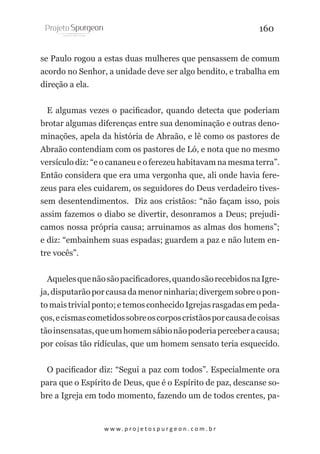 160
se Paulo rogou a estas duas mulheres que pensassem de comum
acordo no Senhor, a unidade deve ser algo bendito, e trabalha em
direção a ela.
E algumas vezes o pacificador, quando detecta que poderiam
brotar algumas diferenças entre sua denominação e outras denominações, apela da história de Abraão, e lê como os pastores de
Abraão contendiam com os pastores de Ló, e nota que no mesmo
versículo diz: “e o cananeu e o ferezeu habitavam na mesma terra”.
Então considera que era uma vergonha que, ali onde havia ferezeus para eles cuidarem, os seguidores do Deus verdadeiro tivessem desentendimentos. Diz aos cristãos: “não façam isso, pois
assim fazemos o diabo se divertir, desonramos a Deus; prejudicamos nossa própria causa; arruinamos as almas dos homens”;
e diz: “embainhem suas espadas; guardem a paz e não lutem entre vocês”.
Aqueles que não são pacificadores, quando são recebidos na Igreja, disputarão por causa da menor ninharia; divergem sobre o ponto mais trivial ponto; e temos conhecido Igrejas rasgadas em pedaços, e cismas cometidos sobre os corpos cristãos por causa de coisas
tão insensatas, que um homem sábio não poderia perceber a causa;
por coisas tão ridículas, que um homem sensato teria esquecido.
O pacificador diz: “Segui a paz com todos”. Especialmente ora
para que o Espírito de Deus, que é o Espírito de paz, descanse sobre a Igreja em todo momento, fazendo um de todos crentes, pa-

w w w. p r o j e t o s p u r g e o n . c o m . b r

 
