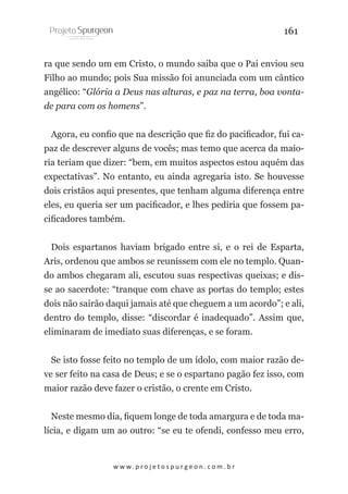 161
ra que sendo um em Cristo, o mundo saiba que o Pai enviou seu
Filho ao mundo; pois Sua missão foi anunciada com um cântico
angélico: “Glória a Deus nas alturas, e paz na terra, boa vontade para com os homens”.
Agora, eu confio que na descrição que fiz do pacificador, fui capaz de descrever alguns de vocês; mas temo que acerca da maioria teriam que dizer: “bem, em muitos aspectos estou aquém das
expectativas”. No entanto, eu ainda agregaria isto. Se houvesse
dois cristãos aqui presentes, que tenham alguma diferença entre
eles, eu queria ser um pacificador, e lhes pediria que fossem pacificadores também.
Dois espartanos haviam brigado entre si, e o rei de Esparta,
Aris, ordenou que ambos se reunissem com ele no templo. Quando ambos chegaram ali, escutou suas respectivas queixas; e disse ao sacerdote: “tranque com chave as portas do templo; estes
dois não sairão daqui jamais até que cheguem a um acordo”; e ali,
dentro do templo, disse: “discordar é inadequado”. Assim que,
eliminaram de imediato suas diferenças, e se foram.
Se isto fosse feito no templo de um ídolo, com maior razão deve ser feito na casa de Deus; e se o espartano pagão fez isso, com
maior razão deve fazer o cristão, o crente em Cristo.
Neste mesmo dia, fiquem longe de toda amargura e de toda malícia, e digam um ao outro: “se eu te ofendi, confesso meu erro,

w w w. p r o j e t o s p u r g e o n . c o m . b r

 