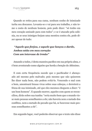 163

Quando se retira para sua cama, nenhum sonho de inimizade
turba seu descanso. Levanta-se e vai para seu trabalho, e não teme o rosto de nenhum homem, pois pode dizer: “só tenho em
meu coração amizade para com todos”; e se é atacado pela calúnia, ou se seus inimigos forjam uma mentira contra ele, pode dizer apesar de tudo:
“Aquele que forjou, e aquele que lançou o dardo,
Ambos estão em meu coração
Com um interesse de irmão”
Amando a todos, é desta maneira pacifico em sua própria alma, e
é bem aventurado como alguém que herda a benção do Altíssimo.
E com certa frequência sucede que o pacificador é abençoado até mesmo pelo malvado; pois mesmo que não quiserem
lhe dizer nada bom, não podem evitá-lo. Vencendo o mal com
o bem, amontoará brasas vivas sobre suas cabeças, e derreterá a
frieza de sua inimizade, até que eles mesmos cheguem a dizer: “é
um bom homem”. E quando morrer, aqueles com quem se reconciliou, dirão sobre sua tumba: “seria muito bom que o mundo visse mais pessoas semelhantes a ele; não haveria nem a metade dos
conflitos, nem a metade do pecado que há, se houvesse mais pessoas semelhantes a ele”.
Em segundo lugar, você poderão observar que o texto não disse

w w w. p r o j e t o s p u r g e o n . c o m . b r

 