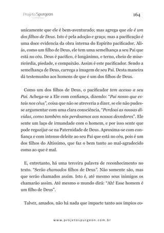 164
unicamente que ele é bem-aventurado; mas agrega que ele é um
dos filhos de Deus. Isto é pela adoção e graça; mas a pacificação é
uma doce evidencia da obra interna do Espírito pacificador. Aliás, como um filho de Deus, ele tem uma semelhança a seu Pai que
está no céu. Deus é pacifico, é longânimo, e terno, cheio de misericórdia, piedade, e compaixão. Assim é este pacificador. Sendo a
semelhança de Deus, carrega a imagem de seu Pai. Desta maneira
dá testemunho aos homens de que é um dos filhos de Deus.
Como um dos filhos de Deus, o pacificador tem acesso a seu
Pai. Achega-se a Ele com confiança, dizendo: “Pai nosso que estais nos céus”, coisa que não se atreveria a dizer, se ele não pudesse argumentar com uma clara consciência, “Perdoai as nossas dívidas, como também nós perdoamos aos nossos devedores”. Ele
sente um laço de irmandade com o homem, e por isso sente que
pode regozijar-se na Paternidade de Deus. Aproxima-se com confiança e com intenso deleite ao seu Pai que está no céu, pois é um
dos filhos do Altíssimo, que faz o bem tanto ao mal-agradecido
como ao que é mal.
E, entretanto, há uma terceira palavra de reconhecimento no
texto. “Serão chamados filhos de Deus”. Não somente são, mas
que serão chamados assim. Isto é, até mesmo seus inimigos os
chamarão assim. Até mesmo o mundo dirá: “Ah! Esse homem é
um filho de Deus”.
Talvez, amados, não há nada que impacte tanto aos ímpios co-

w w w. p r o j e t o s p u r g e o n . c o m . b r

 